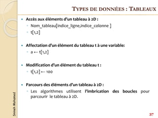 Snineh
Mohamed
 Accès aux éléments d’un tableau à 2D :
◦ Nom_tableau[indice_ligne,indice_colonne ]
◦ t[1,2]
 Affectation d’un élément du tableau t à une variable:
◦ a ← t[1,2]
 Modification d’un élément du tableau t :
◦ t[1,2] ← 100
 Parcours des éléments d’un tableau à 2D :
◦ Les algorithmes utilisent l’imbrication des boucles pour
parcourir le tableau à 2D.
37
TYPES DE DONNÉES : TABLEAUX
 
