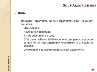 Snineh
Mohamed
 Utilité:
◦ Découper l’algorithme en sous-algorithmes pour les raisons
suivantes:
 Structuration;
 Réutilisation et partage;
 Pas de duplication du code
 Offert une meilleure lisibilité car le lecteur peut comprendre
ce que fait un sous-algorithme, uniquement à la lecture de
son nom.
 Construction des bibliothèques des sous-algorithmes.
 …
38
SOUS-ALGORITHMES
 