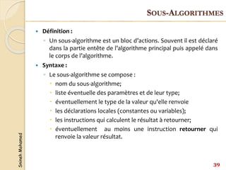 Snineh
Mohamed
 Définition :
◦ Un sous-algorithme est un bloc d’actions. Souvent il est déclaré
dans la partie entête de l’algorithme principal puis appelé dans
le corps de l’algorithme.
 Syntaxe :
◦ Le sous-algorithme se compose :
 nom du sous-algorithme;
 liste éventuelle des paramètres et de leur type;
 éventuellement le type de la valeur qu'elle renvoie
 les déclarations locales (constantes ou variables);
 les instructions qui calculent le résultat à retourner;
 éventuellement au moins une instruction retourner qui
renvoie la valeur résultat.
39
SOUS-ALGORITHMES
 