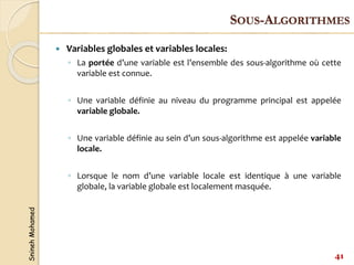 Snineh
Mohamed
 Variables globales et variables locales:
◦ La portée d’une variable est l’ensemble des sous-algorithme où cette
variable est connue.
◦ Une variable définie au niveau du programme principal est appelée
variable globale.
◦ Une variable définie au sein d’un sous-algorithme est appelée variable
locale.
◦ Lorsque le nom d’une variable locale est identique à une variable
globale, la variable globale est localement masquée.
41
SOUS-ALGORITHMES
 