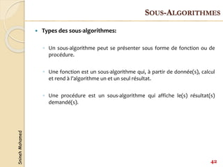 Snineh
Mohamed
 Types des sous-algorithmes:
◦ Un sous-algorithme peut se présenter sous forme de fonction ou de
procédure.
◦ Une fonction est un sous-algorithme qui, à partir de donnée(s), calcul
et rend à l’algorithme un et un seul résultat.
◦ Une procédure est un sous-algorithme qui affiche le(s) résultat(s)
demandé(s).
42
SOUS-ALGORITHMES
 