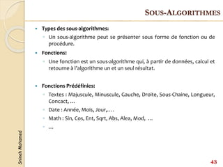 Snineh
Mohamed
 Types des sous-algorithmes:
◦ Un sous-algorithme peut se présenter sous forme de fonction ou de
procédure.
 Fonctions:
◦ Une fonction est un sous-algorithme qui, à partir de données, calcul et
retourne à l’algorithme un et un seul résultat.
 Fonctions Prédéfinies:
◦ Textes : Majuscule, Minuscule, Gauche, Droite, Sous-Chaine, Longueur,
Concact, …
◦ Date : Année, Mois, Jour,….
◦ Math : Sin, Cos, Ent, Sqrt, Abs, Alea, Mod, …
◦ …
43
SOUS-ALGORITHMES
 