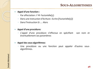 Snineh
Mohamed
 Appel d’une fonction :
◦ Par affectation : F  Factorielle(5)
◦ Dans une instruction d’écriture : Ecrire (Factorielle(5))
◦ Dans l’instruction Si … Alors
 Appel d’une procédure:
◦ L’appel d’une procédure s’effectue en spécifiant son nom et
éventuellement ses paramètres
 Appel des sous-algorithmes:
◦ Une procédure ou une fonction peut appeler d’autres sous-
algorithmes.
46
SOUS-ALGORITHMES
 