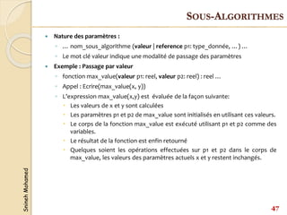 Snineh
Mohamed
 Nature des paramètres :
◦ … nom_sous_algorithme (valeur | reference p1: type_donnée, …) …
◦ Le mot clé valeur indique une modalité de passage des paramètres
 Exemple : Passage par valeur
◦ fonction max_value(valeur p1: reel, valeur p2: reel) : reel …
◦ Appel : Ecrire(max_value(x, y))
◦ L’expression max_value(x,y) est évaluée de la façon suivante:
 Les valeurs de x et y sont calculées
 Les paramètres p1 et p2 de max_value sont initialisés en utilisant ces valeurs.
 Le corps de la fonction max_value est exécuté utilisant p1 et p2 comme des
variables.
 Le résultat de la fonction est enfin retourné
 Quelques soient les opérations effectuées sur p1 et p2 dans le corps de
max_value, les valeurs des paramètres actuels x et y restent inchangés.
47
SOUS-ALGORITHMES
 