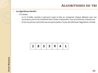 Snineh
Mohamed
54
ALGORITHMES DE TRI
 Les algorithmes itératifs :
◦ Tri à bulles:
 Le tri à bulles consiste à parcourir toute la liste en comparant chaque élément avec son
successeur, puis en les remettant dans l’ordre si nécessaire. Puis recommencer si besoin est.
 Si lors du parcours de la liste aucune permutation n’a pas été effectuée l’algorithme s’arrête.
 