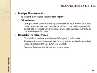 Snineh
Mohamed
 Les algorithmes récursifs:
◦ Ils utilisent le paradigme « diviser pour régner ».
◦ Tri par fusion
 Le tri par fusion consiste à trier récursivement les deux moitiés de la liste,
puis à fusionner ces deux sous-listes triées en une seule. La condition
d’arrêt à la récursivité sera l’obtention d'une liste à un seul élément, car
une telle liste est déjà triée.
 Description de l’algorithme :
 Diviser la liste en deux sous-listes en la "coupant" par la moitié.
 Trier récursivement chacune de ces deux sous-listes. Arrêter la récursivité
lorsque les listes n'ont plus qu'un seul élément.
 Fusionner les deux sous-listes triées en une seule.
58
ALGORITHMES DE TRI
 