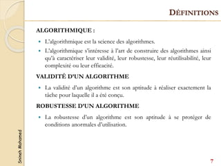 Snineh
Mohamed
DÉFINITIONS
ALGORITHMIQUE :
 L’algorithmique est la science des algorithmes.
 L’algorithmique s’intéresse à l’art de construire des algorithmes ainsi
qu’à caractériser leur validité, leur robustesse, leur réutilisabilité, leur
complexité ou leur efficacité.
VALIDITÉ D’UN ALGORITHME
 La validité d’un algorithme est son aptitude à réaliser exactement la
tâche pour laquelle il a été conçu.
ROBUSTESSE D’UN ALGORITHME
 La robustesse d’un algorithme est son aptitude à se protéger de
conditions anormales d’utilisation.
7
 