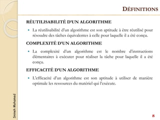 Snineh
Mohamed
DÉFINITIONS
RÉUTILISABILITÉ D’UN ALGORITHME
 La réutilisabilité d’un algorithme est son aptitude à être réutilisé pour
résoudre des tâches équivalentes à celle pour laquelle il a été conçu.
COMPLEXITÉ D’UN ALGORITHME
 La complexité d’un algorithme est le nombre d’instructions
élémentaires à exécuter pour réaliser la tâche pour laquelle il a été
conçu.
EFFICACITÉ D’UN ALGORITHME
 L’efficacité d’un algorithme est son aptitude à utiliser de manière
optimale les ressources du matériel qui l’exécute.
8
 