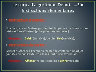 • Instruction d'entrée:
Une instruction d'entrée permet de récupérer une valeur sur un
périphérique d'entrée (principalement le clavier).
Notation : Saisir (variable); ou bien Lire(variable);
• Instruction de sortie :
Permet d'afficher à l'écran du "texte", le contenu d'un objet
(variable ou constante) voir le résultat d'une expression.
Notation : Afficher(variable); ou bien Ecrire(variable);
 