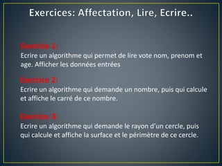 Exercice 1:
Ecrire un algorithme qui permet de lire vote nom, prenom et
age. Afficher les données entrées
Exercice 2:
Ecrire un algorithme qui demande un nombre, puis qui calcule
et affiche le carré de ce nombre.
Exercice 3:
Ecrire un algorithme qui demande le rayon d’un cercle, puis
qui calcule et affiche la surface et le périmètre de ce cercle.
 
