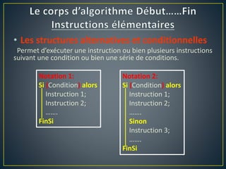 • Les structures alternatives et conditionnelles
Permet d’exécuter une instruction ou bien plusieurs instructions
suivant une condition ou bien une série de conditions.
Notation 1:
Si (Condition) alors
Instruction 1;
Instruction 2;
…….
FinSi
Notation 2:
Si (Condition) alors
Instruction 1;
Instruction 2;
…….
Sinon
Instruction 3;
…….
FinSi
 