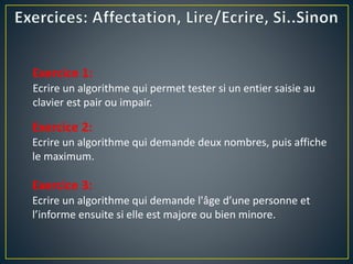 Exercice 1:
Ecrire un algorithme qui permet tester si un entier saisie au
clavier est pair ou impair.
Exercice 2:
Ecrire un algorithme qui demande deux nombres, puis affiche
le maximum.
Exercice 3:
Ecrire un algorithme qui demande l'âge d’une personne et
l’informe ensuite si elle est majore ou bien minore.
 