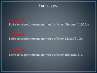 Exercice 1:
Ecrire un algorithme qui permet d’afficher ‘’Bonjour’’ 100 fois.
Exercice 2:
Ecrire un algorithme qui permet d’afficher 1 jusqu’à 100.
Exercice 3:
Ecrire un algorithme qui permet d’afficher 100 jusqu’à 1.
 