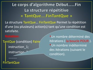TantQue (condition) Faire
instruction_1;
instruction_2;
……….
FinTantQue
La structure TantQue… FinTantQue Permet la répétition
d'une (ou plusieurs) action(s) tant qu'une condition est
satisfaite.
Notation: *Un nombre déterminé des
itérations ( la boucle POUR ).
*Un nombre indéterminé
des itérations (suivant le
condition).
 