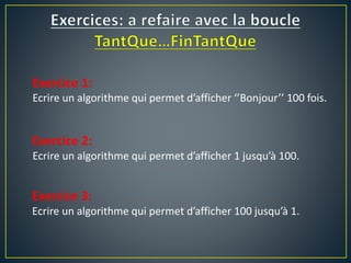 Exercice 1:
Ecrire un algorithme qui permet d’afficher ‘’Bonjour’’ 100 fois.
Exercice 2:
Ecrire un algorithme qui permet d’afficher 1 jusqu’à 100.
Exercice 3:
Ecrire un algorithme qui permet d’afficher 100 jusqu’à 1.
 