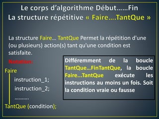 Faire
instruction_1;
instruction_2;
……….
TantQue (condition);
La structure Faire… TantQue Permet la répétition d'une
(ou plusieurs) action(s) tant qu'une condition est
satisfaite.
Notation: Différemment de la boucle
TantQue…FinTantQue, la boucle
Faire...TantQue exécute les
instructions au moins un fois. Soit
la condition vraie ou fausse
 
