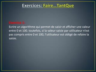 Exercice 1:
Ecrire un algorithme qui permet de saisir et afficher une valeur
entre 0 et 100. toutefois, si la valeur saisie par utilisateur n’est
pas compris entre 0 et 100, l’utilisateur est obligé de refaire la
saisie.
 