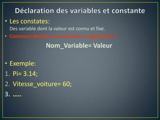 • Les constates:
Des variable dont la valeur est connu et fixe.
• Comment déclaré une constante en algorithme ?
Nom_Variable= Valeur
• Exemple:
1. Pi= 3.14;
2. Vitesse_voiture= 60;
3. …..
 