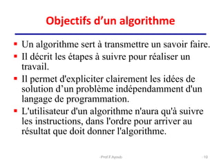 Objectifs d’un algorithme
 Un algorithme sert à transmettre un savoir faire.
 Il décrit les étapes à suivre pour réaliser un
travail.
 Il permet d'expliciter clairement les idées de
solution d’un problème indépendamment d'un
langage de programmation.
 L'utilisateur d'un algorithme n'aura qu'à suivre
les instructions, dans l'ordre pour arriver au
résultat que doit donner l'algorithme.
10
Prof.F.Ayoub
 