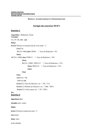 Prof.F.AYOUB
Crmef-kénitra
Département informatique
Année 2018
Module : Algorithmique et programmation
Corrigés des exercices TD N°1
Exercice 1
Algorithme : Réduction_Vente
Variables
TA, TP, TR, MR : réel
Début
Ecrire("Donner le montant total de votre achat : ")
Lire(TA)
Si (TA<1000) alors TR0 // Taux de Réduction = 0%
Sinon
Si (TA<=2000) alors TR0.1 // Taux de Réduction = 10%
Sinon
Si (TA<=3000) TR0.15 // Taux de Réduction = 15%
Sinon TR0.25 // Taux de Réduction = 25%
FinSi
Finsi
Finsi
MRTA * TR
TPTA-MR
Ecrire("Le Taux de réduction est : ", TR, " %")
Ecrire("Le Montant de réduction est : ", MR, " DH")
Ecrire("Le Total à payer est : ", TP, " DH")
Fin
Exercice 2
Algorithme Mois
Variable mois : entier
Début
Ecrire ("Entrez le numéro du mois : ")
Lire (mois)
Selon mois
 