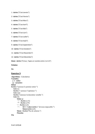 Prof.F.AYOUB
1 : écrire ("C'est Janvier")
2 : écrire ("C'est Février")
3 : écrire ("C'est Mars")
4 : écrire ("C'est Avril")
5 : écrire ("C'est Mai")
6 : écrire ("C'est Juin")
7 : écrire ("C'est Juillet")
8 : écrire ("C'est Août")
9 : écrire ("C'est Septembre")
10 : écrire ("C'est Octobre")
11 : écrire ("C'est Novembre")
12 : écrire ("C'est Décembre")
Sinon : écrire ("Erreur, Tapez un numéro entre 1 et 12")
FinSelon
Fin
Exercice 3
Algorithme : Calculatrice
Variables
a, b : entier
op : caractère
Début
Ecrire ("saisissez le premier entier ")
Lire (a)
Ecrire (" saisissez l’opérateur ")
Lire (op)
Ecrire ("saisissez la deuxième variable ")
Lire (b)
Selon op
‘+’ : Ecrire (a+b)
‘*’ : Ecrire (a*b)
‘-‘ : Ecrire (a-b)
‘/’ : Si b= 0 alors écrire (" division impossible ")
Sinon écrire (a/b)
Sinon : Ecrire("Pas de solution ")
Finselon
Fin
 