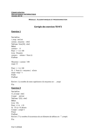 Prof .F.AYOUB
Crmef-kénitra
Département informatique
Année 2018
Module : Algorithmique et programmation
Corrigés des exercices TD N°2
Exercice 1
Variables
i ,nsup : entier
somme , moyenne : réel
Tableau Note[30] : réel
Début
somme← 0
Pour i = 1 A 100
Lire (Note[i])
somme← somme + Note (i)
FinPour
Moyenne ←somme / 100
nsup←0
Pour i = 1 à 100
Si ( Note (i) > moyenne ) alors
nsup←nsup + 1
FinSi
FinPour
Ecrire ( Le nombre de notes supérieures à la moyenne est : , nsup)
Fin
Exercice 2
Variables
X ,i,Compt : réel
Compt: entier
Tableau T[N] : réel
Début
Lire (X)
Pour i=1 à i=N
Si (T (i) =X )Alors
Compt← compt+1
Finsi
FinPour
Ecrire (" Le nombre d’occurrences de cet éléments du tableau est : " ,compt)
Fin
 