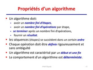 Propriétés d’un algorithme
 Un algorithme doit:
 avoir un nombre fini d’étapes,
 avoir un nombre fini d’opérations par étape,
 se terminer après un nombre fini d’opérations,
 fournir un résultat.
 les séquences (étapes) se succèdent dans un certain ordre
 Chaque opération doit être définie rigoureusement et
sans ambiguïté
 Un algorithme est caractérisé par un début et une fin
 Le comportement d'un algorithme est déterministe.
11
Prof.F.Ayoub
 