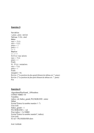 Prof .F.AYOUB
Exercice 3
Variables
i ,pmax , pmin : entier
Tableau T (N) : réel
Début
max ← T (1)
min ← T (1)
pmax ← 1
pmin ← 1
i ← 1
Répéter
i ← i + 1
Si(T (i) >max )alors
max ← T (i)
pmax ← i
FinSi
Si (T (i) < min)alors
min ← T (i)
pmin ← i
FinSi
Jusquà(i = N)
Ecrire (" La position du plus grand élément du tableau est :", pmax)
Ecrire (" La position du plus petit élément du tableau est : ", pmin)
Fin
Exercice 4
AlgorithmePlusGrand _10Nombres
CONST NBRE=10
Variables
indice, val, Indice_grand, PLUSGRAND : entier
Début
Ecrire("Entrez le nombre numéro 1 :")
Lire (val)
Indice_grand← 1
PLUSGRAND ← val
Pour indice = 2 à NBRE
Ecrire("Entrez le nombre numéro", indice)
Lire (val)
Si val > PLUSGRAND alors
 