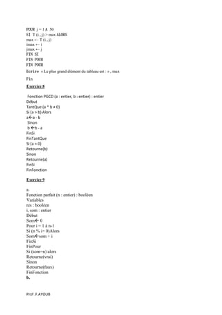 Prof .F.AYOUB
POUR j = 1 A 50
SI T (i , j) > max ALORS
max ← T (i , j)
imax ← i
jmax ← j
FIN SI
FIN POUR
FIN POUR
Ecrire « Le plus grand élément du tableau est : » , max
Fin
Exercice 8
Fonction PGCD (a : entier, b : entier) : entier
Début
TantQue (a * b ≠ 0)
Si (a > b) Alors
aa - b
Sinon
b b - a
FinSi
FinTantQue
Si (a = 0)
Retourne(b)
Sinon
Retourne(a)
FinSi
FinFonction
Exercice 9
a.
Fonction parfait (n : entier) : booléen
Variables
res : booléen
i, som : entier
Début
Som 0
Pour i = 1 à n-1
Si (n % i= 0)Alors
Somsom + i
FinSi
FinPour
Si (som=n) alors
Retourne(vrai)
Sinon
Retourne(faux)
FinFonction
b.
 