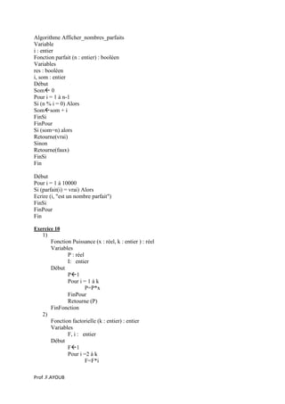 Prof .F.AYOUB
Algorithme Afficher_nombres_parfaits
Variable
i : entier
Fonction parfait (n : entier) : booléen
Variables
res : booléen
i, som : entier
Début
Som 0
Pour i = 1 à n-1
Si (n % i = 0) Alors
Somsom + i
FinSi
FinPour
Si (som=n) alors
Retourne(vrai)
Sinon
Retourne(faux)
FinSi
Fin
Début
Pour i = 1 à 10000
Si (parfait(i) = vrai) Alors
Ecrire (i, "est un nombre parfait")
FinSi
FinPour
Fin
Exercice 10
1)
Fonction Puissance (x : réel, k : entier ) : réel
Variables
P : réel
I: entier
Début
P1
Pour i = 1 à k
P=P*x
FinPour
Retourne (P)
FinFonction
2)
Fonction factorielle (k : entier) : entier
Variables
F, i : entier
Début
F1
Pour i =2 à k
F=F*i
 