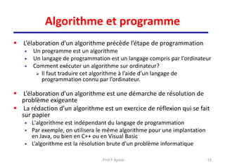 Algorithme et programme
 L’élaboration d’un algorithme précède l’étape de programmation
 Un programme est un algorithme
 Un langage de programmation est un langage compris par l'ordinateur
 Comment exécuter un algorithme sur ordinateur?
 Il faut traduire cet algorithme à l’aide d’un langage de
programmation connu par l’ordinateur.
 L’élaboration d’un algorithme est une démarche de résolution de
problème exigeante
 La rédaction d’un algorithme est un exercice de réflexion qui se fait
sur papier
 L'algorithme est indépendant du langage de programmation
 Par exemple, on utilisera le même algorithme pour une implantation
en Java, ou bien en C++ ou en Visual Basic
 L’algorithme est la résolution brute d’un problème informatique
12
Prof.F.Ayoub
 