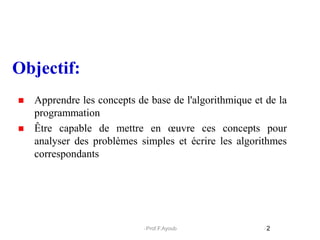  Apprendre les concepts de base de l'algorithmique et de la
programmation
 Être capable de mettre en œuvre ces concepts pour
analyser des problèmes simples et écrire les algorithmes
correspondants
Objectif:
2
Prof.F.Ayoub
 