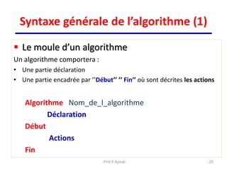  Le moule d’un algorithme
Un algorithme comportera :
• Une partie déclaration
• Une partie encadrée par ’’Début’’ ’’ Fin’’ où sont décrites les actions
Algorithme Nom_de_l_algorithme
Déclaration
Début
Actions
Fin
25
Syntaxe générale de l’algorithme (1)
Prof.F.Ayoub
 