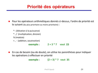  Pour les opérateurs arithmétiques donnés ci-dessus, l'ordre de priorité est
le suivant (du plus prioritaire au moins prioritaire) :
^ : (élévation à la puissance)
* , / (multiplication, division)
% (modulo)
+ , - (addition, soustraction)
exemple : 2 + 3 * 7 vaut 23
 En cas de besoin (ou de doute), on utilise les parenthèses pour indiquer
les opérations à effectuer en priorité
exemple : (2 + 3) * 7 vaut 35
31
Priorité des opérateurs
Prof.F.Ayoub
 