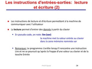 Les instructions de lecture et d'écriture permettent à la machine de
communiquer avec l'utilisateur
 La lecture permet d'entrer des donnés à partir du clavier
 En pseudo-code, on note: lire (var)
la machine met la valeur entrée au clavier
dans la zone mémoire nommée var
 Remarque: Le programme s'arrête lorsqu'il rencontre une instruction
Lire et ne se poursuit qu'après la frappe d’une valeur au clavier et de la
touche Entrée
34
Les instructions d'entrées-sorties: lecture
et écriture (2)
Prof.F.Ayoub
 