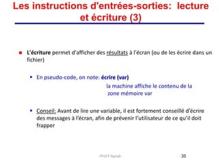 L'écriture permet d'afficher des résultats à l'écran (ou de les écrire dans un
fichier)
 En pseudo-code, on note: écrire (var)
la machine affiche le contenu de la
zone mémoire var
 Conseil: Avant de lire une variable, il est fortement conseillé d’écrire
des messages à l’écran, afin de prévenir l’utilisateur de ce qu’il doit
frapper
35
Les instructions d'entrées-sorties: lecture
et écriture (3)
Prof.F.Ayoub
 