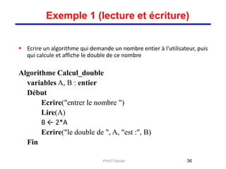  Ecrire un algorithme qui demande un nombre entier à l'utilisateur, puis
qui calcule et affiche le double de ce nombre
Algorithme Calcul_double
variables A, B : entier
Début
Ecrire("entrer le nombre ")
Lire(A)
B ← 2*A
Ecrire("le double de ", A, "est :", B)
Fin
36
Exemple 1 (lecture et écriture)
Prof.F.Ayoub
 