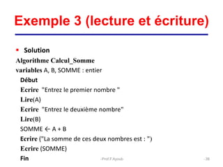 Exemple 3 (lecture et écriture)
 Solution
Algorithme Calcul_Somme
variables A, B, SOMME : entier
Début
Ecrire "Entrez le premier nombre "
Lire(A)
Ecrire "Entrez le deuxième nombre"
Lire(B)
SOMME ← A + B
Ecrire ("La somme de ces deux nombres est : ")
Ecrire (SOMME)
Fin 38
Prof.F.Ayoub
 
