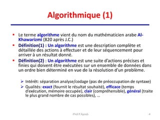 Algorithmique (1)
 Le terme algorithme vient du nom du mathématicien arabe Al-
Khawarizmi (820 après J.C.)
 Définition(1) : Un algorithme est une description complète et
détaillée des actions à effectuer et de leur séquencement pour
arriver à un résultat donné.
 Définition(2) : Un algorithme est une suite d’actions précises et
finies qui doivent être exécutées sur un ensemble de données dans
un ordre bien déterminé en vue de la résolution d’un problème.
 Intérêt: séparation analyse/codage (pas de préoccupation de syntaxe)
 Qualités: exact (fournit le résultat souhaité), efficace (temps
d’exécution, mémoire occupée), clair (compréhensible), général (traite
le plus grand nombre de cas possibles), …
4
Prof.F.Ayoub
 