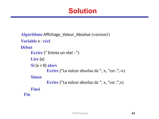 Algorithme Affichage_Valeur_Absolue (version1)
Variable x : réel
Début
Ecrire (" Entrez un réel : ")
Lire (x)
Si (x < 0) alors
Ecrire ("La valeur absolue de ", x, "est :",-x)
Sinon
Ecrire ("La valeur absolue de ", x, "est :",x)
Finsi
Fin
44
Solution
Prof.F.Ayoub
 