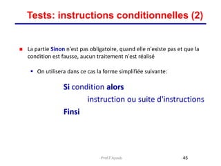  La partie Sinon n'est pas obligatoire, quand elle n'existe pas et que la
condition est fausse, aucun traitement n'est réalisé
 On utilisera dans ce cas la forme simplifiée suivante:
Si condition alors
instruction ou suite d'instructions
Finsi
45
Tests: instructions conditionnelles (2)
Prof.F.Ayoub
 