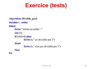 Exercice (tests)
Algorithme Divsible_par3
Variable n : entier
Début
Ecrire " Entrez un entier : "
Lire (n)
Si (n%3=0) alors
Ecrire (n," est divisible par 3")
Sinon
Ecrire (n," n'est pas divisible par 3")
Finsi
Fin
48
Prof.F.Ayoub
 