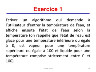 Exercice 1
Ecrivez un algorithme qui demande à
l’utilisateur d’entrer la température de l’eau, et
affiche ensuite l’état de l’eau selon la
température (on rappelle que l’état de l’eau est
glace pour une température inférieure ou égale
à 0, est vapeur pour une température
supérieure ou égale à 100 et liquide pour une
température comprise strictement entre 0 et
100).
56
Prof.F.Ayoub
 
