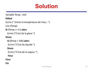 Solution
Variable Temp : réel
Début
Ecrire (" Entrez la température de l’eau : ")
Lire (Temp)
Si (Temp <= 0 ) alors
Ecrire ("C’est de la glace ")
Sinon
Si (Temp < 100) alors
Ecrire ("C’est du liquide ")
Sinon
Ecrire ("C’est de la vapeur ")
Finsi
Finsi
Fin
57
Prof.F.Ayoub
 