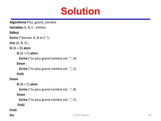 Solution
Algorithme Plus_grand_nombre
Variables A, B, C : entiers
Début
Ecrire ("Donner A, B et C ") ;
Lire (A, B, C) ;
Si (A > B) alors
Si (A > C) alors
Ecrire ("Le plus grand nombre est : ", A)
Sinon
Ecrire ("Le plus grand nombre est : ", C)
FinSi
Sinon
Si (B > C) alors
Ecrire ("Le plus grand nombre est : ", B)
Sinon
Ecrire ("Le plus grand nombre est : ", C)
FinSi
FinSi
Fin 59
Prof.F.Ayoub
 