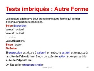 Tests imbriqués : Autre Forme
La structure alternative peut prendre une autre forme qui permet
d’imbriquer plusieurs conditions.
Selon Expression
Valeur1: action1
Valeur2: action2
• .........
ValeurN: actionN
Sinon : action
FinSelon
Si expression est égale à valeuri, on exécute actioni et on passe à
la suite de l’algorithme. Sinon on exécute action et on passe à la
suite de l’algorithme.
On l’appelle «structure choix»
60
Prof.F.Ayoub
 