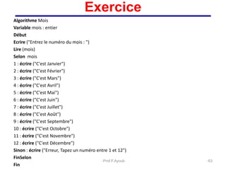 Algorithme Mois
Variable mois : entier
Début
Ecrire ("Entrez le numéro du mois : ")
Lire (mois)
Selon mois
1 : écrire ("C'est Janvier")
2 : écrire ("C'est Février")
3 : écrire ("C'est Mars")
4 : écrire ("C'est Avril")
5 : écrire ("C'est Mai")
6 : écrire ("C'est Juin")
7 : écrire ("C'est Juillet")
8 : écrire ("C'est Août")
9 : écrire ("C'est Septembre")
10 : écrire ("C'est Octobre")
11 : écrire ("C'est Novembre")
12 : écrire ("C'est Décembre")
Sinon : écrire ("Erreur, Tapez un numéro entre 1 et 12")
FinSelon
Fin
63
Exercice
Prof.F.Ayoub
 