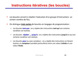  Les boucles servent à répéter l'exécution d'un groupe d'instructions un
certain nombre de fois.
 On distingue trois sortes de boucles en langages de programmation :
 Les boucles tant que : on y répète des instructions tant qu'une certaine
condition est réalisée.
 Les boucles répéter …. jusqu'à : on y répète des instructions jusqu'à ce qu'une
certaine condition soit réalisée.
 Les boucles pour ou avec compteur : on y répète des instructions en faisant
évoluer un compteur (variable particulière) entre une valeur initiale et une
valeur finale.
64
Instructions itératives (les boucles)
Prof.F.Ayoub
 
