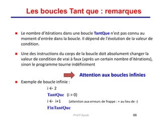  Le nombre d'itérations dans une boucle TantQue n'est pas connu au
moment d'entrée dans la boucle. Il dépend de l'évolution de la valeur de
condition.
 Une des instructions du corps de la boucle doit absolument changer la
valeur de condition de vrai à faux (après un certain nombre d'itérations),
sinon le programme tourne indéfiniment
Attention aux boucles infinies
 Exemple de boucle infinie :
i ← 2
TantQue (i > 0)
i ← i+1 (attention aux erreurs de frappe : + au lieu de -)
FinTantQue
66
Les boucles Tant que : remarques
Prof.F.Ayoub
 