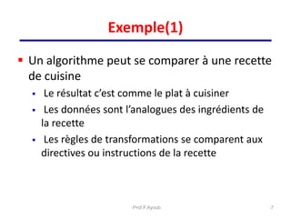 Exemple(1)
 Un algorithme peut se comparer à une recette
de cuisine
 Le résultat c’est comme le plat à cuisiner
 Les données sont l’analogues des ingrédients de
la recette
 Les règles de transformations se comparent aux
directives ou instructions de la recette
7
Prof.F.Ayoub
 